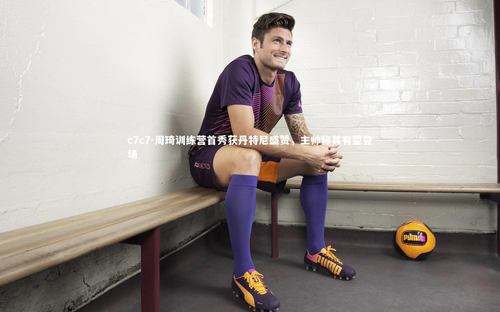 周琦训练营首秀获丹特尼盛赞，主帅称其有望登场